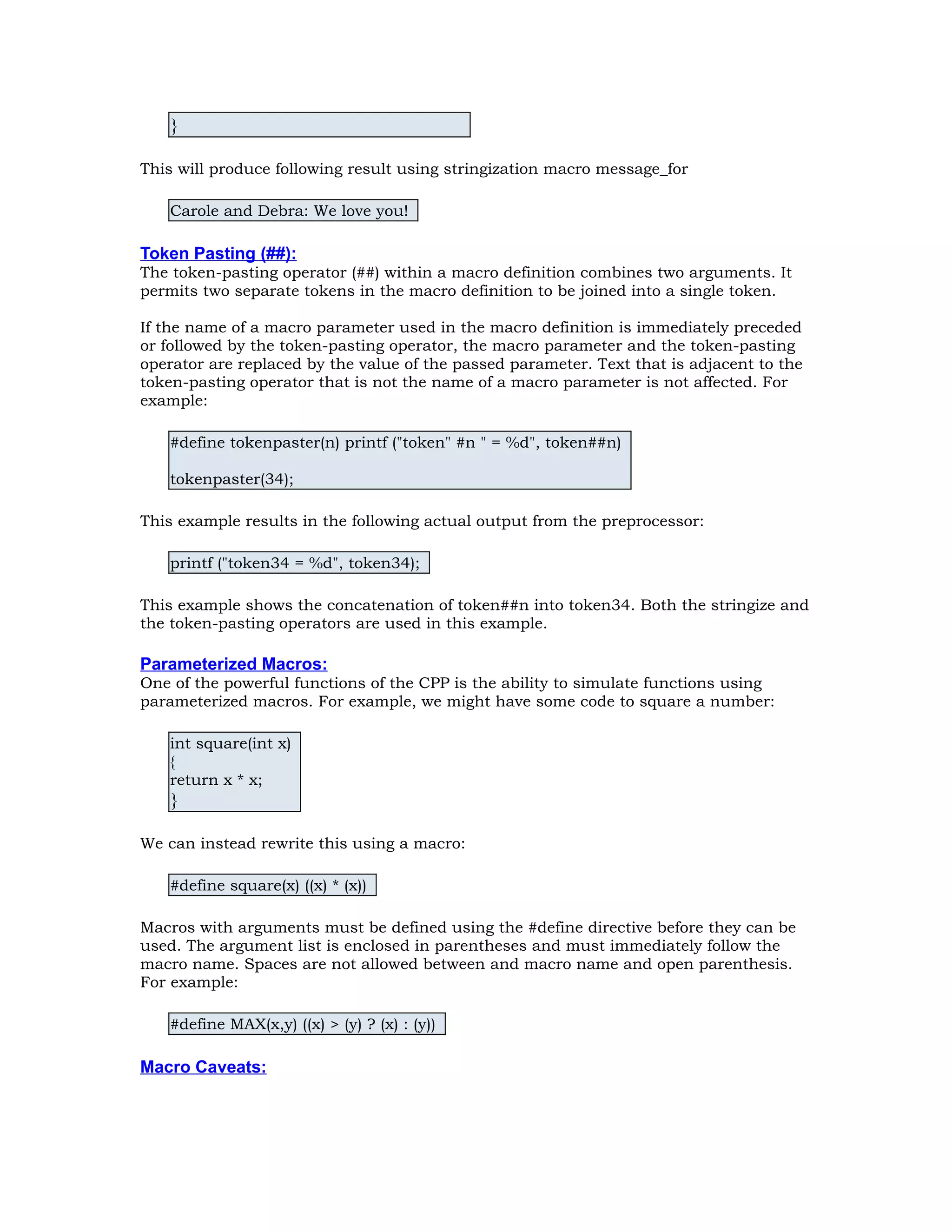 } This will produce following result using stringization macro message_for Carole and Debra: We love you! Token Pasting (##): The token-pasting operator (##) within a macro definition combines two arguments. It permits two separate tokens in the macro definition to be joined into a single token. If the name of a macro parameter used in the macro definition is immediately preceded or followed by the token-pasting operator, the macro parameter and the token-pasting operator are replaced by the value of the passed parameter. Text that is adjacent to the token-pasting operator that is not the name of a macro parameter is not affected. For example: #define tokenpaster(n) printf ("token" #n " = %d", token##n) tokenpaster(34); This example results in the following actual output from the preprocessor: printf ("token34 = %d", token34); This example shows the concatenation of token##n into token34. Both the stringize and the token-pasting operators are used in this example. Parameterized Macros: One of the powerful functions of the CPP is the ability to simulate functions using parameterized macros. For example, we might have some code to square a number: int square(int x) { return x * x; } We can instead rewrite this using a macro: #define square(x) ((x) * (x)) Macros with arguments must be defined using the #define directive before they can be used. The argument list is enclosed in parentheses and must immediately follow the macro name. Spaces are not allowed between and macro name and open parenthesis. For example: #define MAX(x,y) ((x) > (y) ? (x) : (y)) Macro Caveats: 