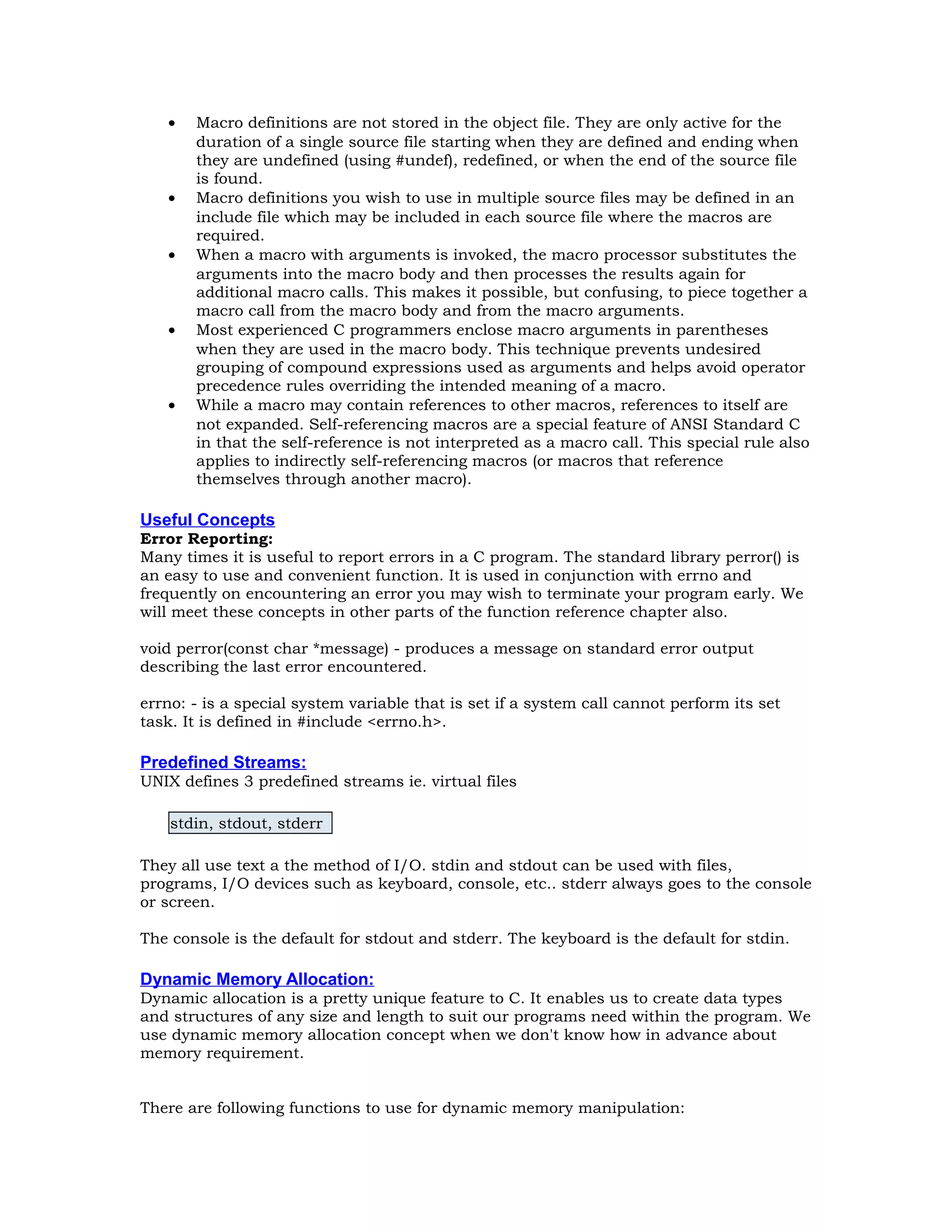 • Macro definitions are not stored in the object file. They are only active for the duration of a single source file starting when they are defined and ending when they are undefined (using #undef), redefined, or when the end of the source file is found. • Macro definitions you wish to use in multiple source files may be defined in an include file which may be included in each source file where the macros are required. • When a macro with arguments is invoked, the macro processor substitutes the arguments into the macro body and then processes the results again for additional macro calls. This makes it possible, but confusing, to piece together a macro call from the macro body and from the macro arguments. • Most experienced C programmers enclose macro arguments in parentheses when they are used in the macro body. This technique prevents undesired grouping of compound expressions used as arguments and helps avoid operator precedence rules overriding the intended meaning of a macro. • While a macro may contain references to other macros, references to itself are not expanded. Self-referencing macros are a special feature of ANSI Standard C in that the self-reference is not interpreted as a macro call. This special rule also applies to indirectly self-referencing macros (or macros that reference themselves through another macro). Useful Concepts Error Reporting: Many times it is useful to report errors in a C program. The standard library perror() is an easy to use and convenient function. It is used in conjunction with errno and frequently on encountering an error you may wish to terminate your program early. We will meet these concepts in other parts of the function reference chapter also. void perror(const char *message) - produces a message on standard error output describing the last error encountered. errno: - is a special system variable that is set if a system call cannot perform its set task. It is defined in #include <errno.h>. Predefined Streams: UNIX defines 3 predefined streams ie. virtual files stdin, stdout, stderr They all use text a the method of I/O. stdin and stdout can be used with files, programs, I/O devices such as keyboard, console, etc.. stderr always goes to the console or screen. The console is the default for stdout and stderr. The keyboard is the default for stdin. Dynamic Memory Allocation: Dynamic allocation is a pretty unique feature to C. It enables us to create data types and structures of any size and length to suit our programs need within the program. We use dynamic memory allocation concept when we don't know how in advance about memory requirement. There are following functions to use for dynamic memory manipulation: 