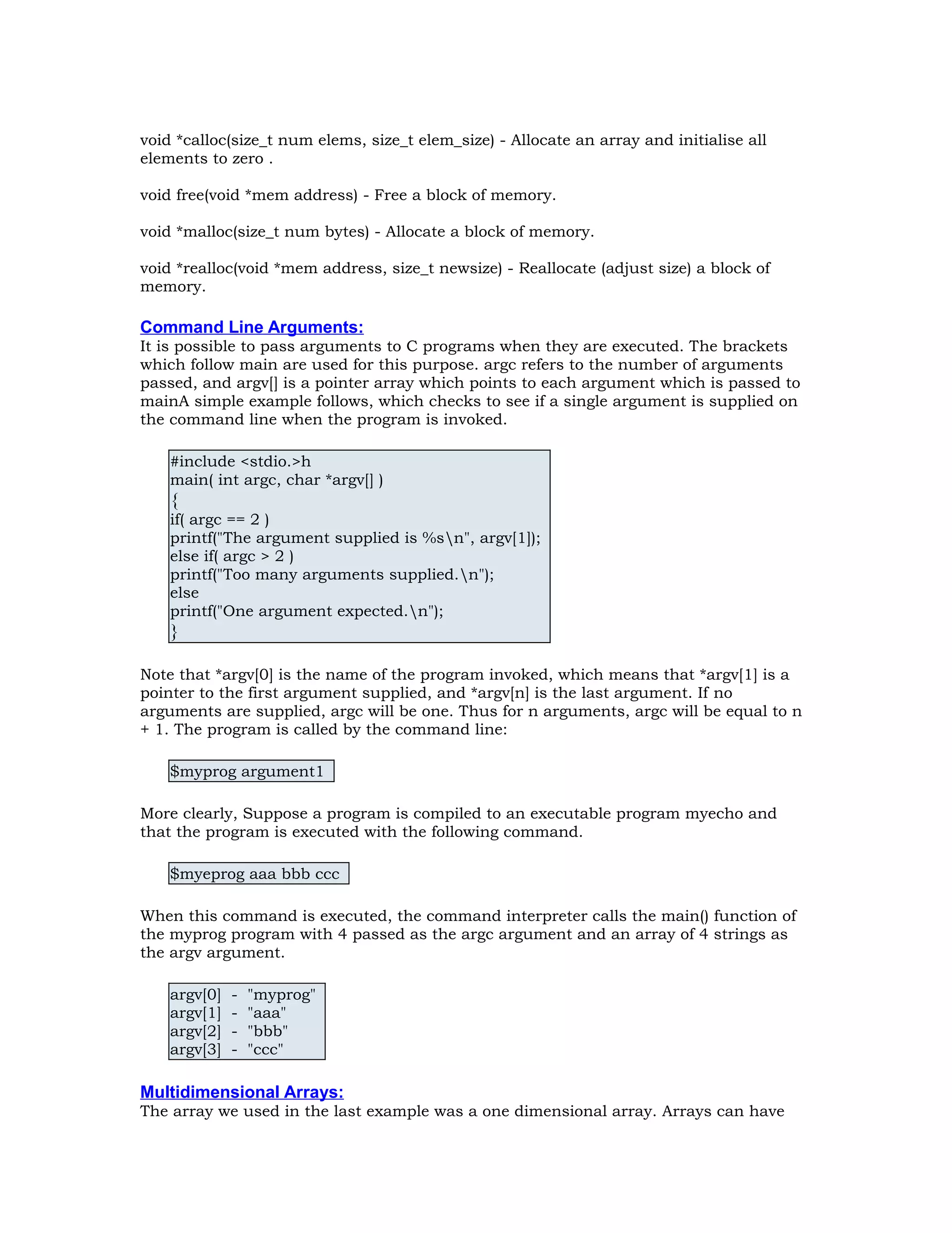 void *calloc(size_t num elems, size_t elem_size) - Allocate an array and initialise all elements to zero . void free(void *mem address) - Free a block of memory. void *malloc(size_t num bytes) - Allocate a block of memory. void *realloc(void *mem address, size_t newsize) - Reallocate (adjust size) a block of memory. Command Line Arguments: It is possible to pass arguments to C programs when they are executed. The brackets which follow main are used for this purpose. argc refers to the number of arguments passed, and argv[] is a pointer array which points to each argument which is passed to mainA simple example follows, which checks to see if a single argument is supplied on the command line when the program is invoked. #include <stdio.>h main( int argc, char *argv[] ) { if( argc == 2 ) printf("The argument supplied is %sn", argv[1]); else if( argc > 2 ) printf("Too many arguments supplied.n"); else printf("One argument expected.n"); } Note that *argv[0] is the name of the program invoked, which means that *argv[1] is a pointer to the first argument supplied, and *argv[n] is the last argument. If no arguments are supplied, argc will be one. Thus for n arguments, argc will be equal to n + 1. The program is called by the command line: $myprog argument1 More clearly, Suppose a program is compiled to an executable program myecho and that the program is executed with the following command. $myeprog aaa bbb ccc When this command is executed, the command interpreter calls the main() function of the myprog program with 4 passed as the argc argument and an array of 4 strings as the argv argument. argv[0] - "myprog" argv[1] - "aaa" argv[2] - "bbb" argv[3] - "ccc" Multidimensional Arrays: The array we used in the last example was a one dimensional array. Arrays can have 
