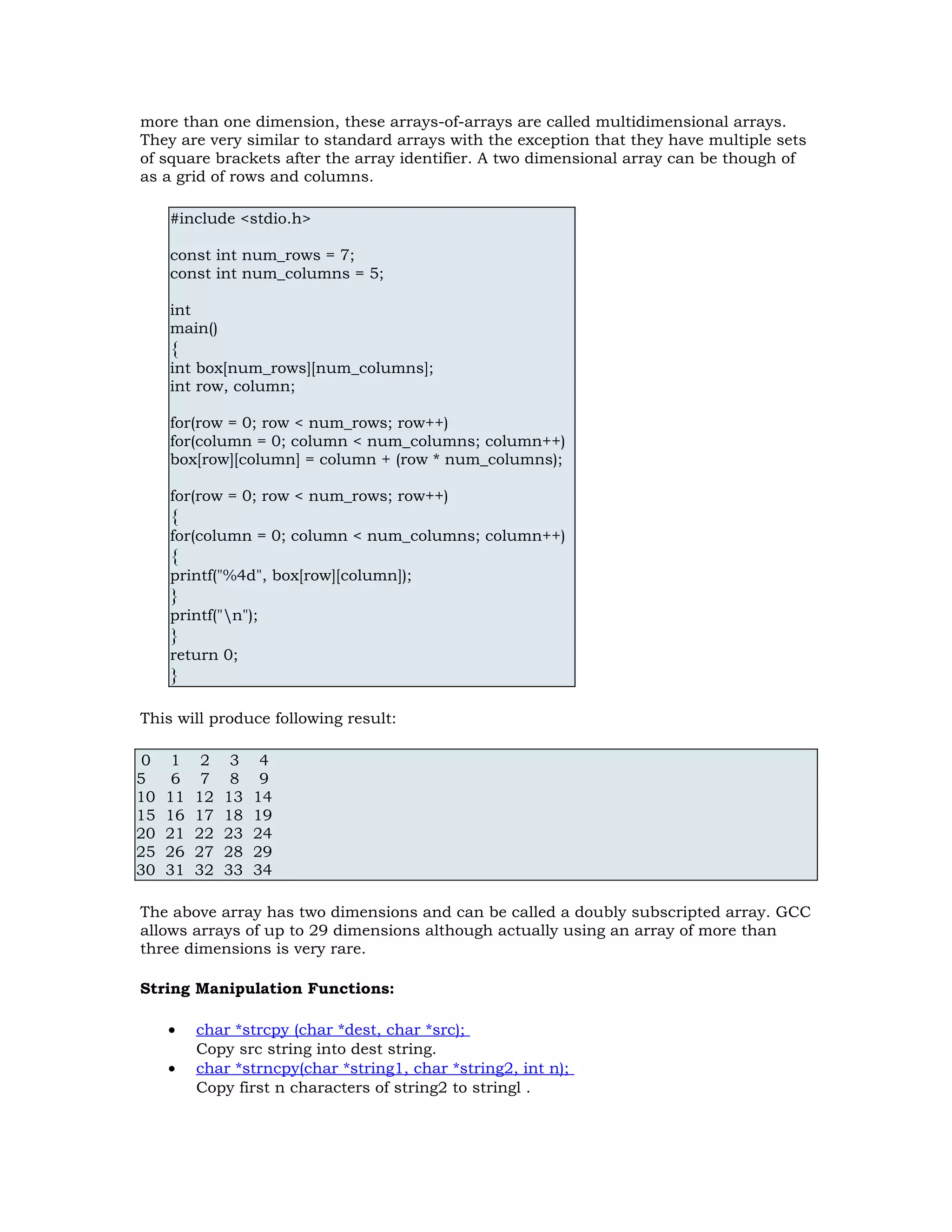 more than one dimension, these arrays-of-arrays are called multidimensional arrays. They are very similar to standard arrays with the exception that they have multiple sets of square brackets after the array identifier. A two dimensional array can be though of as a grid of rows and columns. #include <stdio.h> const int num_rows = 7; const int num_columns = 5; int main() { int box[num_rows][num_columns]; int row, column; for(row = 0; row < num_rows; row++) for(column = 0; column < num_columns; column++) box[row][column] = column + (row * num_columns); for(row = 0; row < num_rows; row++) { for(column = 0; column < num_columns; column++) { printf("%4d", box[row][column]); } printf("n"); } return 0; } This will produce following result: 0 1 2 3 4 5 6 7 8 9 10 11 12 13 14 15 16 17 18 19 20 21 22 23 24 25 26 27 28 29 30 31 32 33 34 The above array has two dimensions and can be called a doubly subscripted array. GCC allows arrays of up to 29 dimensions although actually using an array of more than three dimensions is very rare. String Manipulation Functions: • char *strcpy (char *dest, char *src); Copy src string into dest string. • char *strncpy(char *string1, char *string2, int n); Copy first n characters of string2 to stringl . 