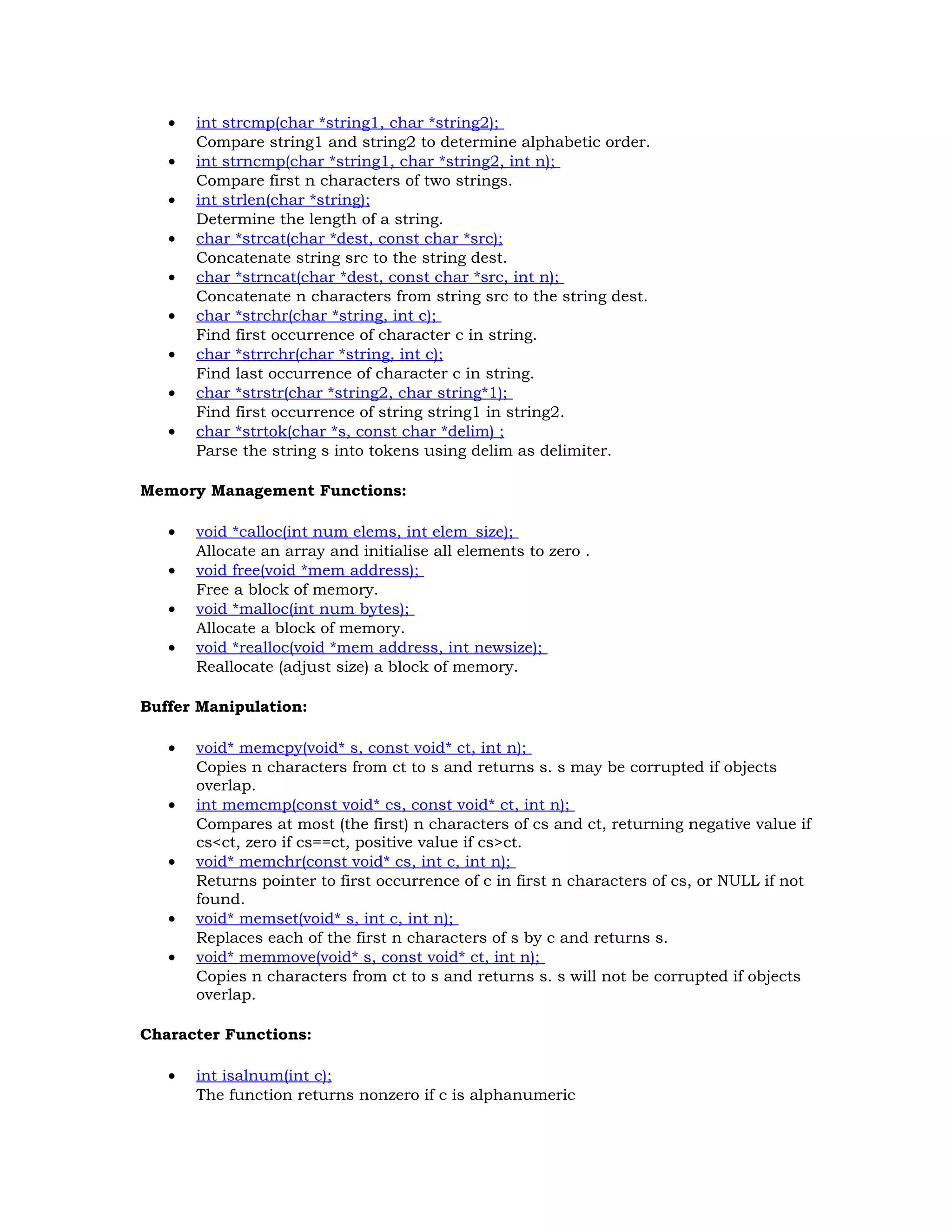 • int strcmp(char *string1, char *string2); Compare string1 and string2 to determine alphabetic order. • int strncmp(char *string1, char *string2, int n); Compare first n characters of two strings. • int strlen(char *string); Determine the length of a string. • char *strcat(char *dest, const char *src); Concatenate string src to the string dest. • char *strncat(char *dest, const char *src, int n); Concatenate n characters from string src to the string dest. • char *strchr(char *string, int c); Find first occurrence of character c in string. • char *strrchr(char *string, int c); Find last occurrence of character c in string. • char *strstr(char *string2, char string*1); Find first occurrence of string string1 in string2. • char *strtok(char *s, const char *delim) ; Parse the string s into tokens using delim as delimiter. Memory Management Functions: • void *calloc(int num elems, int elem_size); Allocate an array and initialise all elements to zero . • void free(void *mem address); Free a block of memory. • void *malloc(int num bytes); Allocate a block of memory. • void *realloc(void *mem address, int newsize); Reallocate (adjust size) a block of memory. Buffer Manipulation: • void* memcpy(void* s, const void* ct, int n); Copies n characters from ct to s and returns s. s may be corrupted if objects overlap. • int memcmp(const void* cs, const void* ct, int n); Compares at most (the first) n characters of cs and ct, returning negative value if cs<ct, zero if cs==ct, positive value if cs>ct. • void* memchr(const void* cs, int c, int n); Returns pointer to first occurrence of c in first n characters of cs, or NULL if not found. • void* memset(void* s, int c, int n); Replaces each of the first n characters of s by c and returns s. • void* memmove(void* s, const void* ct, int n); Copies n characters from ct to s and returns s. s will not be corrupted if objects overlap. Character Functions: • int isalnum(int c); The function returns nonzero if c is alphanumeric 