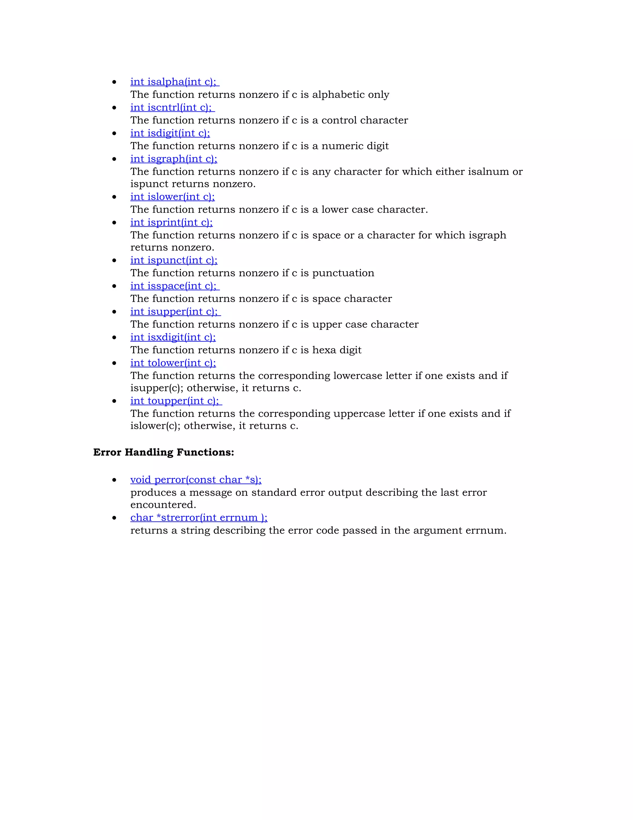 • int isalpha(int c); The function returns nonzero if c is alphabetic only • int iscntrl(int c); The function returns nonzero if c is a control character • int isdigit(int c); The function returns nonzero if c is a numeric digit • int isgraph(int c); The function returns nonzero if c is any character for which either isalnum or ispunct returns nonzero. • int islower(int c); The function returns nonzero if c is a lower case character. • int isprint(int c); The function returns nonzero if c is space or a character for which isgraph returns nonzero. • int ispunct(int c); The function returns nonzero if c is punctuation • int isspace(int c); The function returns nonzero if c is space character • int isupper(int c); The function returns nonzero if c is upper case character • int isxdigit(int c); The function returns nonzero if c is hexa digit • int tolower(int c); The function returns the corresponding lowercase letter if one exists and if isupper(c); otherwise, it returns c. • int toupper(int c); The function returns the corresponding uppercase letter if one exists and if islower(c); otherwise, it returns c. Error Handling Functions: • void perror(const char *s); produces a message on standard error output describing the last error encountered. • char *strerror(int errnum ); returns a string describing the error code passed in the argument errnum. 
