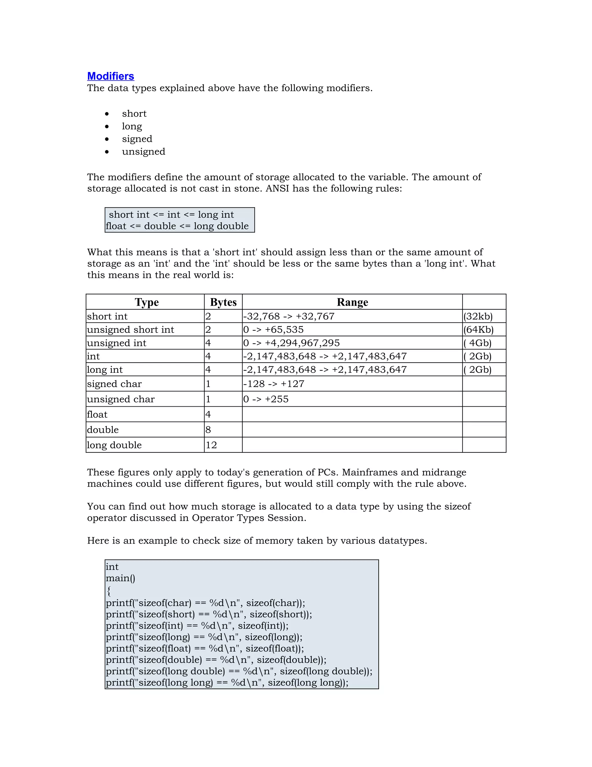 Modifiers The data types explained above have the following modifiers. • short • long • signed • unsigned The modifiers define the amount of storage allocated to the variable. The amount of storage allocated is not cast in stone. ANSI has the following rules: short int <= int <= long int float <= double <= long double What this means is that a 'short int' should assign less than or the same amount of storage as an 'int' and the 'int' should be less or the same bytes than a 'long int'. What this means in the real world is: Type Bytes Range short int 2 -32,768 -> +32,767 (32kb) unsigned short int 2 0 -> +65,535 (64Kb) unsigned int 4 0 -> +4,294,967,295 ( 4Gb) int 4 -2,147,483,648 -> +2,147,483,647 ( 2Gb) long int 4 -2,147,483,648 -> +2,147,483,647 ( 2Gb) signed char 1 -128 -> +127 unsigned char 1 0 -> +255 float 4 double 8 long double 12 These figures only apply to today's generation of PCs. Mainframes and midrange machines could use different figures, but would still comply with the rule above. You can find out how much storage is allocated to a data type by using the sizeof operator discussed in Operator Types Session. Here is an example to check size of memory taken by various datatypes. int main() { printf("sizeof(char) == %dn", sizeof(char)); printf("sizeof(short) == %dn", sizeof(short)); printf("sizeof(int) == %dn", sizeof(int)); printf("sizeof(long) == %dn", sizeof(long)); printf("sizeof(float) == %dn", sizeof(float)); printf("sizeof(double) == %dn", sizeof(double)); printf("sizeof(long double) == %dn", sizeof(long double)); printf("sizeof(long long) == %dn", sizeof(long long)); 