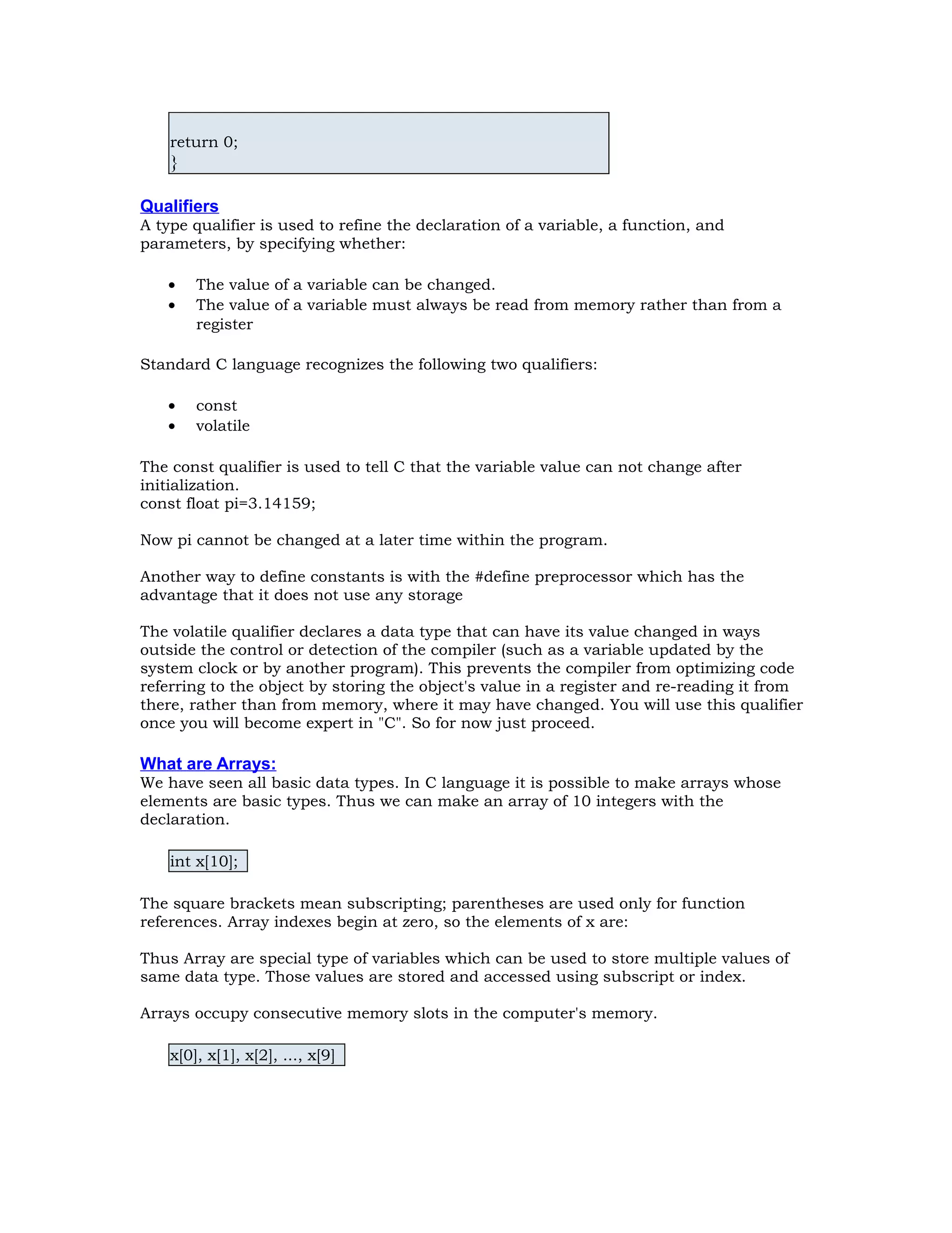 return 0; } Qualifiers A type qualifier is used to refine the declaration of a variable, a function, and parameters, by specifying whether: • The value of a variable can be changed. • The value of a variable must always be read from memory rather than from a register Standard C language recognizes the following two qualifiers: • const • volatile The const qualifier is used to tell C that the variable value can not change after initialization. const float pi=3.14159; Now pi cannot be changed at a later time within the program. Another way to define constants is with the #define preprocessor which has the advantage that it does not use any storage The volatile qualifier declares a data type that can have its value changed in ways outside the control or detection of the compiler (such as a variable updated by the system clock or by another program). This prevents the compiler from optimizing code referring to the object by storing the object's value in a register and re-reading it from there, rather than from memory, where it may have changed. You will use this qualifier once you will become expert in "C". So for now just proceed. What are Arrays: We have seen all basic data types. In C language it is possible to make arrays whose elements are basic types. Thus we can make an array of 10 integers with the declaration. int x[10]; The square brackets mean subscripting; parentheses are used only for function references. Array indexes begin at zero, so the elements of x are: Thus Array are special type of variables which can be used to store multiple values of same data type. Those values are stored and accessed using subscript or index. Arrays occupy consecutive memory slots in the computer's memory. x[0], x[1], x[2], ..., x[9] 