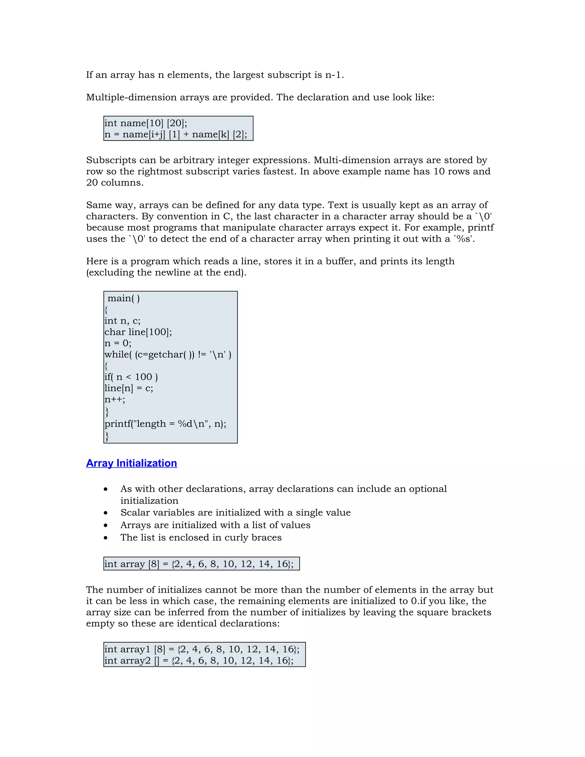 If an array has n elements, the largest subscript is n-1. Multiple-dimension arrays are provided. The declaration and use look like: int name[10] [20]; n = name[i+j] [1] + name[k] [2]; Subscripts can be arbitrary integer expressions. Multi-dimension arrays are stored by row so the rightmost subscript varies fastest. In above example name has 10 rows and 20 columns. Same way, arrays can be defined for any data type. Text is usually kept as an array of characters. By convention in C, the last character in a character array should be a `0' because most programs that manipulate character arrays expect it. For example, printf uses the `0' to detect the end of a character array when printing it out with a `%s'. Here is a program which reads a line, stores it in a buffer, and prints its length (excluding the newline at the end). main( ) { int n, c; char line[100]; n = 0; while( (c=getchar( )) != 'n' ) { if( n < 100 ) line[n] = c; n++; } printf("length = %dn", n); } Array Initialization • As with other declarations, array declarations can include an optional initialization • Scalar variables are initialized with a single value • Arrays are initialized with a list of values • The list is enclosed in curly braces int array [8] = {2, 4, 6, 8, 10, 12, 14, 16}; The number of initializes cannot be more than the number of elements in the array but it can be less in which case, the remaining elements are initialized to 0.if you like, the array size can be inferred from the number of initializes by leaving the square brackets empty so these are identical declarations: int array1 [8] = {2, 4, 6, 8, 10, 12, 14, 16}; int array2 [] = {2, 4, 6, 8, 10, 12, 14, 16}; 