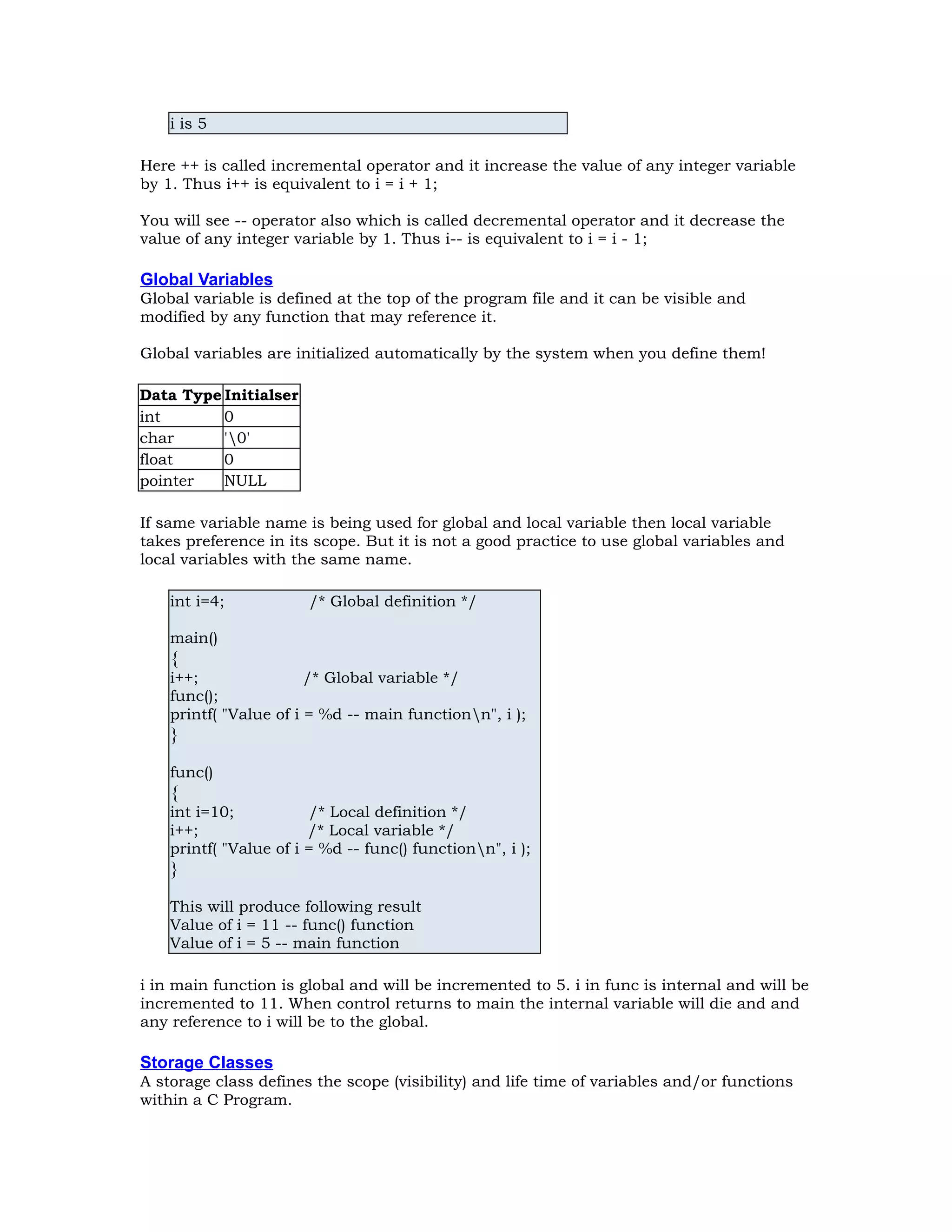 i is 5 Here ++ is called incremental operator and it increase the value of any integer variable by 1. Thus i++ is equivalent to i = i + 1; You will see -- operator also which is called decremental operator and it decrease the value of any integer variable by 1. Thus i-- is equivalent to i = i - 1; Global Variables Global variable is defined at the top of the program file and it can be visible and modified by any function that may reference it. Global variables are initialized automatically by the system when you define them! Data Type Initialser int 0 char '0' float 0 pointer NULL If same variable name is being used for global and local variable then local variable takes preference in its scope. But it is not a good practice to use global variables and local variables with the same name. int i=4; /* Global definition */ main() { i++; /* Global variable */ func(); printf( "Value of i = %d -- main functionn", i ); } func() { int i=10; /* Local definition */ i++; /* Local variable */ printf( "Value of i = %d -- func() functionn", i ); } This will produce following result Value of i = 11 -- func() function Value of i = 5 -- main function i in main function is global and will be incremented to 5. i in func is internal and will be incremented to 11. When control returns to main the internal variable will die and and any reference to i will be to the global. Storage Classes A storage class defines the scope (visibility) and life time of variables and/or functions within a C Program. 
