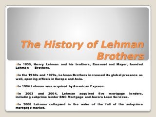 The History of Lehman
Brothers
In 1850, Henry Lehman and his brothers, Emanuel and Mayer, founded
Lehman Brothers.
In the 1960s and 1970s, Lehman Brothers increased its global presence as
well, opening offices in Europe and Asia.
In 1984 Lehman was acquired by American Express.
In 2003 and 2004, Lehman acquired five mortgage lenders,
including subprime lender BNC Mortgage and Aurora Loan Services.
In 2008 Lehman collapsed in the wake of the fall of the sub-prime
mortgage market.
 