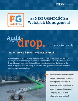 The Next Generation of
Wetstock Management
from rack to nozzle
See all. Know all. $ave Thousands per Tank.
Perfect Gallon (PG) constantly analyzes every drop of fuel that flows through
your system to reconcile your unknown variance to less than 1 gallon per day.
It provides optimal meter drift coefficient reporting, audited deliveries to the
tenth of a gallon, and the ability to detect a 0.05 gph leak in minutes. No other
solution even comes close.
Reconcile deliveries to under a
gallon; know your meter drift
readings and flow rates in
real time. Imagine how much
money you could save your
company with this level of
information and insight?
 