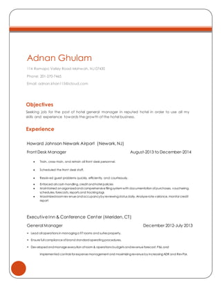Adnan Ghulam
114 Ramapo Valley Road Mahwah, NJ 07430
Phone: 201-270-7465
Email: adnan.khan115@icloud.com
Objectives
Seeking job for the post of hotel general manager in reputed hotel in order to use all my
skills and experience towards the growth of the hotel business.
Experience
Howard Johnson Newark Airport (Newark, NJ)
Front Desk Manager August-2013 to December-2014
 Train, cross–train, and retrain all front desk personnel.
 Scheduled the front desk staff.
 Resolv ed guest problems quickly, efficiently, and courteously.
 Enforced all cash-handling, credit andhotel policies
 Maintained anorganizedandcomprehensive filingsystem with documentation ofpurchases, vouchering,
schedules, forecasts, reports and trackinglogs
 Maximizedroom rev enue andoccupancyby reviewingstatus daily. Analyze rate variance, monitor credit
report
Executive Inn & Conference Center (Meriden, CT)
General Manager December 2012-July 2013
• Lead all operations in managinga 97 rooms and suites property.
• Ensure full compliance ofbrand standardoperatingprocedures.
• Dev elopedandmanage execution ofroom & operations budgets andrevenue forecast, P&L and
implemented controls for expense management and maximizingrevenue by increasingADR and RevPar.
 