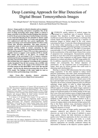 JOURNAL OF ELECTRICAL AND ELECTRONIC SYSTEMS RESEARCH https://doi.org/10.24191/jeesr.v20i1.006
39
Abstract—Image quality is critical in domains such as computer
vision, image processing, and pattern recognition. One of the
areas of image processing where image quality is critical is
image restoration. In the field of medical imaging, blur detection
is used in the pre-processing stage of medical image restoration.
It was noted that blurring has the potential to obscure small
cancers and microcalcifications. As a result, some abnormalities
were undiscovered until they have grown significantly. The
quality of an image can be determined whether it is blurry using
various blur detection algorithms. This paper presents a
comparative study of various pre-trained convolutional neural
networks (CNNs) models as feature extraction for blur
detection. The CNNs models are ResNet18, ResNet50, AlexNet,
VGG16 and InceptionV3. These CNNs were then connected to a
classifier known as support vector machine (SVM) to classify
DBT images into blurry or not blurry. To evaluate the
performance of the pre-trained CNN as features extractor,
statistical performance measures namely the accuracy, receiver-
operating characteristics (ROC), area under the curve (AUC),
and execution time were employed. According to the evaluation
results, InceptionV3 has the best accuracy rate at 0.9961 with
AUC of 0.9961. Most of the output of Pre-trained CNN with
SVM lies closest to the ideal ROC curve near the top left
corner. AlexNet has the shortest processing time of any of the
CNNs model. The findings of this study might be used as
reference before performing image restoration.
Index Terms—Blur detection, features extraction,
convolutional neural network, Digital breast tomosynthesis
I. INTRODUCTION
UTOMATIC quality analysis of medical images has
emerged as a significant area of research. However,
automatic blur detection in DBT images has received
insufficient research. Breast tomosynthesis is a technique that
extends digital mammography by acquiring a sequence of
projection images at various angles of the x-ray source
concerning the breast. To provide a three-dimensional picture
of the breast while maintaining as much full-field digital
mammography (FFDM) acquisition geometry as possible, the
DBT technique was created [1]–[3]. The DBT is a cone-beam,
restricted-angle (15–60°) tomographic approach that allows
for the reconstruction of the entire breast volume from a series
of projection-view mammograms. Reconstruction artefacts
are likely to occur due to the lower acquisition angle. Several
research have been conducted on both human subjects and
phantoms to evaluate and enhance the DBT image quality [4]–
[6]. In addition, acquisition time could contribute to motion
artefact and consequently less distinct depiction of
calcification. As the acquisition time of tomosynthesis is
longer, there may be motion artefacts that could result in
obscuring small calcifications [7].
Blurring is a known DBT phenomenon that arises during
image acquisition. It has been reported to reduce lesion
detection performance and mask small microcalcifications,
leading to failure in detecting smaller abnormalities at early
stage until they reach more advanced stages, particularly in
dense breast tissue [8]. Early detection of breast cancer is the
key to provide higher survival rates for breast cancer patients.
Therefore, the accuracy of proper diagnosis relies on sufficient
radiologic image quality in order to obtain high-quality,
artefact-free, and blur-free images [9]. One of the most
difficult aspects of working with digital images captured in
uncontrolled environments is determining whether or not the
image is of sufficient quality to be further studied. In this case,
blur is one of the most common causes of digital image quality
reduction, particularly in images obtained with limited angular
range and movable device like DBT. The limited angular
sampling in DBT results in out-of-plane artefacts in the z-
direction. The out-of-plane artefacts appear as a blurred
version of in-plane objects in the direction of tube motion [10].
Due to this blurry artefacts issue, developing methods for
analysing the blur distortion of DBT acquired images for
diagnostic purposes is crucial.
There are two types of image quality assessment (IQA)
measures: subjective and objective [11], [12]. Human
observers are used in the first group of methods to assess
image quality, whereas the latter determines an objective
quality score. Subjective approaches, by their very nature, can
become arduous, time-consuming, and costly; as a result,
preference is given in searching for solutions, while the
objective approaches are normally conducted without the
intervention of humans as the objective systems capable of
Deep Learning Approach for Blur Detection of
Digital Breast Tomosynthesis Images
Nur Athiqah Harron*, Siti Noraini Sulaiman, Muhammad Khusairi Osman, Iza Sazanita Isa, Noor
Khairiah A. Karim and Mohd Ikmal Fitri Maruzuki
A
This manuscript is submitted on 13th
January 2022 and accepted on 28th
June 2022. The research is funded by the Ministry of Higher Education Grant
Scheme (FRGS) No: FRGS/1/2021/TK0/UITM/02/19, the Research
Management Centre (RMC), Universiti Teknologi MARA (UiTM), College
of Engineering UiTM Cawangan Pulau Pinang, Kampus Permatang Pauh,
Malaysia, and Advanced Medical & Dental Institute Universiti Sains
Malaysia (AMDI, USM) for all support given in this study.
N. A. Harron1
, S. N. Sulaiman1,2
, M. K. Osman1
, I. S. Isa1
and M. I. F.
Maruzuki1
are 1
Centre for Electrical Engineering Studies, Universiti
Teknologi MARA, Cawangan Pulau Pinang, Permatang Pauh, 13500 Pulau
Pinang, MALAYSIA and 2
Integrative Pharmacogenomics Institute
(iPROMISE), UiTM Puncak Alam Campus, Bandar Puncak Alam, Puncak
Alam, Selangor, 42300, Malaysia (e-mail: nurathiqah742@uitm.edu.my,
sitinoraini@uitm.edu.my,khusairi@uitm.edu.my, izasazanita@uitm.edu.my
and ikmalf@uitm.edu.my).
N. K. A. Karim is with Advanced Medical and Dental Institute, Universiti
Sains Malaysia Bertam, Kepala Batas Penang, Malaysia. (e-mail:
drkhairiah@usm.my).
*Corresponding author
Email address: nurathiqah742@uitm.edu.my
1985-5389/© 2021 The Authors. Published by UiTM Press. This is an open
access article under the CC BY-NC-ND license (http://creativecommons.org/
licenses/by-nc-nd/4.0/)
 