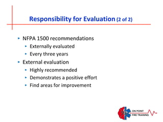 Responsibility for Evaluation (2 of 2)
‣ NFPA 1500 recommendations
‣ Externally evaluated
‣ Every three years
‣ External evaluation
‣ Highly recommended
‣ Demonstrates a positive effort
‣ Find areas for improvement
 