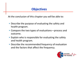Objectives
At the conclusion of this chapter you will be able to:
‣ Describe the purpose of evaluating the safety and
health program.
‣ Compare the two types of evaluations—process and
outcome.
‣ Explain who is responsible for evaluating the safety
and health program.
‣ Describe the recommended frequency of evaluation
and the factors that affect the frequency.
 