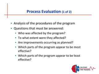 Process Evaluation (1 of 2)
‣ Analysis of the procedures of the program
‣ Questions that must be answered:
‣ Who was affected by the program?
‣ To what extent were they affected?
‣ Are improvements occurring as planned?
‣ Which parts of the program appear to be most
effective?
‣ Which parts of the program appear to be least
effective?
 