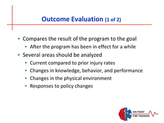 Outcome Evaluation (1 of 2)
‣ Compares the result of the program to the goal
‣ After the program has been in effect for a while
‣ Several areas should be analyzed
‣ Current compared to prior injury rates
‣ Changes in knowledge, behavior, and performance
‣ Changes in the physical environment
‣ Responses to policy changes
 