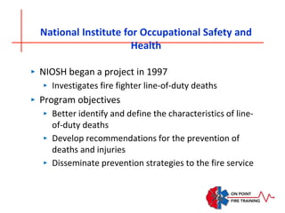 National Institute for Occupational Safety and
Health
‣ NIOSH began a project in 1997
‣ Investigates fire fighter line-of-duty deaths
‣ Program objectives
‣ Better identify and define the characteristics of line-
of-duty deaths
‣ Develop recommendations for the prevention of
deaths and injuries
‣ Disseminate prevention strategies to the fire service
 