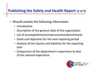 Publishing the Safety and Health Report (2 of 4)
‣ Should contain the following information
‣ Introduction
‣ Description of the general state of the organization
‣ List of accomplishments/improvements/benchmarks
‣ Goals and objectives for the next reporting period
‣ Analysis of the injuries and fatalities for the reporting
year
‣ Comparison of the department’s experience to that
of the national experience
 