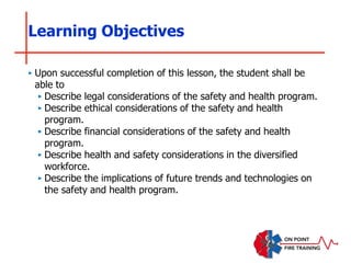 ‣ Upon successful completion of this lesson, the student shall be
able to
‣ Describe legal considerations of the safety and health program.
‣ Describe ethical considerations of the safety and health
program.
‣ Describe financial considerations of the safety and health
program.
‣ Describe health and safety considerations in the diversified
workforce.
‣ Describe the implications of future trends and technologies on
the safety and health program.
Learning Objectives