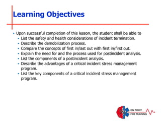 ‣ Upon successful completion of this lesson, the student shall be able to
‣ List the safety and health considerations of incident termination.
‣ Describe the demobilization process.
‣ Compare the concepts of first in/last out with first in/first out.
‣ Explain the need for and the process used for postincident analysis.
‣ List the components of a postincident analysis.
‣ Describe the advantages of a critical incident stress management
program.
‣ List the key components of a critical incident stress management
program.
Learning Objectives
 