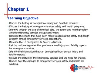 Chapter 1
‣ Discuss the history of occupational safety and health in industry.
‣ Discuss the history of emergency services safety and health programs.
‣ Identify, through the use of historical data, the safety and health problem
among emergency services occupations today.
‣ Describe the efforts that have been made to address the safety and health
problem among emergency services occupations.
‣ Describe the 16 Firefighter Life Safety Initiatives.
‣ List the national agencies that produce annual injury and fatality reports
for emergency services.
‣ Identify the information that can be obtained from annual injury and
fatality reports.
‣ Discuss the culture of the emergency services and the need for change.
‣ Discuss how the changes to emergency services safety and health are
working.
Learning Objective
 