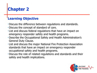 Chapter 2
‣Discuss the difference between regulations and standards.
‣Discuss the concept of standard of care.
‣List and discuss federal regulations that have an impact on
emergency responder safety and health programs.
‣Describe the Occupational Safety and Health Administration’s
General Duty Clause.
‣List and discuss the major National Fire Protection Association
standards that have an impact on emergency responder
occupational safety and health programs.
‣Discuss the role of related regulations and standards and their
safety and health implications.
Learning Objective
 