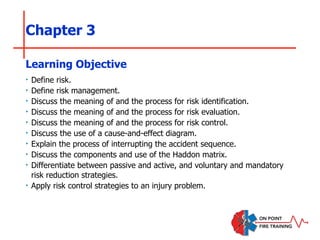 Chapter 3
‣ Define risk.
‣ Define risk management.
‣ Discuss the meaning of and the process for risk identification.
‣ Discuss the meaning of and the process for risk evaluation.
‣ Discuss the meaning of and the process for risk control.
‣ Discuss the use of a cause-and-effect diagram.
‣ Explain the process of interrupting the accident sequence.
‣ Discuss the components and use of the Haddon matrix.
‣ Differentiate between passive and active, and voluntary and mandatory
risk reduction strategies.
‣ Apply risk control strategies to an injury problem.
Learning Objective
 