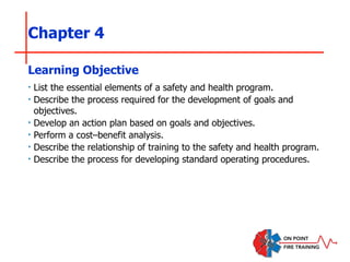 Chapter 4
‣ List the essential elements of a safety and health program.
‣ Describe the process required for the development of goals and
objectives.
‣ Develop an action plan based on goals and objectives.
‣ Perform a cost–benefit analysis.
‣ Describe the relationship of training to the safety and health program.
‣ Describe the process for developing standard operating procedures.
Learning Objective
 