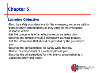 Chapter 5
‣Describe safety considerations for the emergency response station.
‣Explain safety considerations as they apply to the emergency
response vehicle.
‣List the components of an effective response safety plan.
‣Describe the components of a preincident planning process.
‣List the information that should be provided by the preincident
plan.
‣Describe the considerations for safety while training.
‣Define the components of a wellness/fitness plan.
‣Describe the considerations for interagency coordination as it
applies to safety and health.
Learning Objective
 