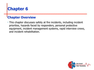 Chapter 6
‣ This chapter discusses safety at fire incidents, including incident
priorities, hazards faced by responders, personal protective
equipment, incident management systems, rapid interview crews,
and incident rehabilitation.
Chapter Overview
 