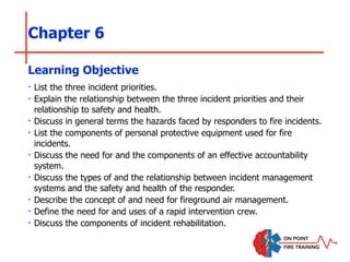 Chapter 6
‣ List the three incident priorities.
‣ Explain the relationship between the three incident priorities and their
relationship to safety and health.
‣ Discuss in general terms the hazards faced by responders to fire incidents.
‣ List the components of personal protective equipment used for fire
incidents.
‣ Discuss the need for and the components of an effective accountability
system.
‣ Discuss the types of and the relationship between incident management
systems and the safety and health of the responder.
‣ Describe the concept of and need for fireground air management.
‣ Define the need for and uses of a rapid intervention crew.
‣ Discuss the components of incident rehabilitation.
Learning Objective
 