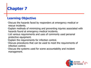 Chapter 7
‣Discuss the hazards faced by responders at emergency medical or
rescue incidents.
‣Explain methods of minimizing and preventing injuries associated with
hazards found at emergency medical incidents.
‣List various requirements and uses of commonly used personal
protective equipment.
‣Explain the requirements for infection control.
‣Discuss procedures that can be used to meet the requirements of
infection control.
‣Discuss the systems used for scene accountability and incident
management.
Learning Objective
 