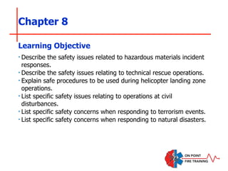Chapter 8
‣Describe the safety issues related to hazardous materials incident
responses.
‣Describe the safety issues relating to technical rescue operations.
‣Explain safe procedures to be used during helicopter landing zone
operations.
‣List specific safety issues relating to operations at civil
disturbances.
‣List specific safety concerns when responding to terrorism events.
‣List specific safety concerns when responding to natural disasters.
Learning Objective
 