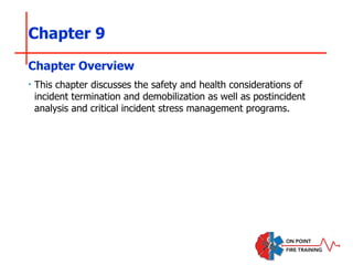 Chapter 9
‣ This chapter discusses the safety and health considerations of
incident termination and demobilization as well as postincident
analysis and critical incident stress management programs.
Chapter Overview
 