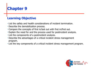 Chapter 9
‣ List the safety and health considerations of incident termination.
‣ Describe the demobilization process.
‣ Compare the concepts of first in/last out with first in/first out.
‣ Explain the need for and the process used for postincident analysis.
‣ List the components of a postincident analysis.
‣ Describe the advantages of a critical incident stress management
program.
‣ List the key components of a critical incident stress management program.
Learning Objective
 