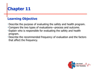 Chapter 11
‣Describe the purpose of evaluating the safety and health program.
‣Compare the two types of evaluations—process and outcome.
‣Explain who is responsible for evaluating the safety and health
program.
‣Describe the recommended frequency of evaluation and the factors
that affect the frequency.
Learning Objective
 