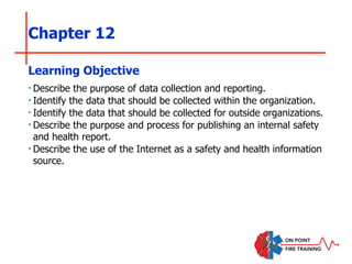 Chapter 12
‣Describe the purpose of data collection and reporting.
‣Identify the data that should be collected within the organization.
‣Identify the data that should be collected for outside organizations.
‣Describe the purpose and process for publishing an internal safety
and health report.
‣Describe the use of the Internet as a safety and health information
source.
Learning Objective
 