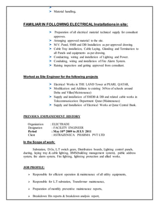 Material handling.
FAMILIAR IN FOLLOWING ELECTRICAL Installationsin site:
Preparation of all electrical material technical supply for consultant
approves.
Arranging approved material to the site.
M.V. Panel, SMB and DB Installation as per approved drawing.
Cable Tray installation, Cable Laying, Glanding and Termination to
all Panels and equipments as per drawing.
Conduicting, wiring and installation of Lighting and Power.
Conduiting, wiring and installation of Fire Alarm System.
Raising inspection and getting approved from consultant.
Worked as Site Engineer for the following projects
Electrical Works in THE LAND Tower at PEARL QATAR,
Modification and Addition to existing 36Nos of schools around
Doha and Villas(Maintenance)
Supply and installation of SMDB & DB and related cable works in
Telecommunication Department Qatar (Maintenance)
Supply and Installation of Electrical Works at Qatar Central Bank.
PREVIOUS EMPLOYEMENT HISTORY
Organization : ELECTRADE
Designation : FACILITY ENGINEER
Period : May 10th 2009 to JULY 2011
Client : ASTRAZENECA PHARMA PVT LTD
In the Scope of work:
Substation, D.Gs, L.T switch gears, Distribution boards, Lighting control panels,
ducting, laying tray & cable lighting, BMS(building management system), public address
system, fire alarm system, Fire fighting, lightning protection and allied works.
JOB PROFILE:
 Responsible for efficient operation & maintenance of all utility equipments,
 Responsible for L.T substation, Transformer maintenance,
 Preparation of monthly preventive maintenance reports,
 Breakdown Hrs reports & breakdown analysis report,
 