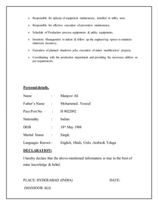  Responsible for upkeep of equipment maintenance, installed in utility area.
 Responsible for effective execution of preventive maintenance,
 Schedule of Production process equipments & utility equipments.
 Inventory Management to indent & follow up the engineering spares to maintain
minimum inventory.
 Execution of planned shutdown jobs, execution of minor modification/ projects.
 Coordinating with the production department and providing the necessary utilities as
per requirements.
Personaldetails.
Name : Manjoor Ali
Father’s Name : Mohammed. Yousuf
Pass Port No : H 9022092
Nationality : Indian
DOB : 18th May 1988
Marital Status : Single
Languages Known : English, Hindi, Urdu ,Arabic& Telugu
DECLARATION:
I hereby declare that the above-mentioned information is true to the best of
mine knowledge & belief.
PLACE: HYDERABAD (INDIA) DATE:
(MANJOOR ALI)
 