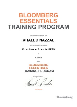 BLOOMBERG
ESSENTIALS
TRAINING PROGRAM
This is to acknowledge that
KHALED NAZZAL
has successfully completed
Fixed Income Exam for BESS
in
02/2016
of the
BLOOMBERG
ESSENTIALS
TRAINING PROGRAM
Congratulations,
Tom Secunda
Bloomberg
 
