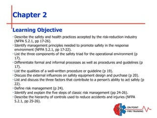 Chapter 2
‣ Describe the safety and health practices accepted by the risk-reduction industry
(NFPA 5.2.1, pp 17-26).
‣ Identify management principles needed to promote safety in the response
environment (NFPA 5.2.1, pp 17-22).
‣ List the three components of the safety triad for the operational environment (p
17).
‣ Differentiate formal and informal processes as well as procedures and guidelines (p
17).
‣ List the qualities of a well-written procedure or guideline (p 19).
‣ Discuss the external influences on safety equipment design and purchase (p 20).
‣ List and discuss the three factors that contribute to a person’s ability to act safely (p
22).
‣ Define risk management (p 24).
‣ Identify and explain the five steps of classic risk management (pp 24-26).
‣ Describe the hierarchy of controls used to reduce accidents and injuries (NFPA
5.2.1, pp 25-26).
Learning Objective
 