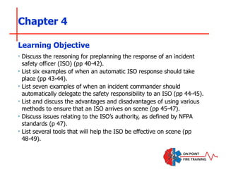 Chapter 4
‣ Discuss the reasoning for preplanning the response of an incident
safety officer (ISO) (pp 40-42).
‣ List six examples of when an automatic ISO response should take
place (pp 43-44).
‣ List seven examples of when an incident commander should
automatically delegate the safety responsibility to an ISO (pp 44-45).
‣ List and discuss the advantages and disadvantages of using various
methods to ensure that an ISO arrives on scene (pp 45-47).
‣ Discuss issues relating to the ISO’s authority, as defined by NFPA
standards (p 47).
‣ List several tools that will help the ISO be effective on scene (pp
48-49).
Learning Objective
 