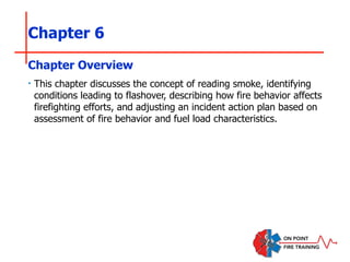 Chapter 6
‣ This chapter discusses the concept of reading smoke, identifying
conditions leading to flashover, describing how fire behavior affects
firefighting efforts, and adjusting an incident action plan based on
assessment of fire behavior and fuel load characteristics.
Chapter Overview
 