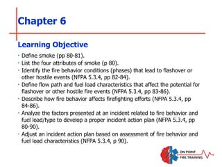 Chapter 6
‣ Define smoke (pp 80-81).
‣ List the four attributes of smoke (p 80).
‣ Identify the fire behavior conditions (phases) that lead to flashover or
other hostile events (NFPA 5.3.4, pp 82-84).
‣ Define flow path and fuel load characteristics that affect the potential for
flashover or other hostile fire events (NFPA 5.3.4, pp 83-86).
‣ Describe how fire behavior affects firefighting efforts (NFPA 5.3.4, pp
84-86).
‣ Analyze the factors presented at an incident related to fire behavior and
fuel load/type to develop a proper incident action plan (NFPA 5.3.4, pp
80-90).
‣ Adjust an incident action plan based on assessment of fire behavior and
fuel load characteristics (NFPA 5.3.4, p 90).
Learning Objective
 