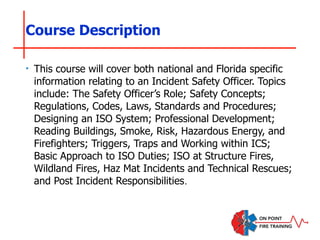 Course Description
‣ This course will cover both national and Florida specific
information relating to an Incident Safety Officer. Topics
include: The Safety Officer’s Role; Safety Concepts;
Regulations, Codes, Laws, Standards and Procedures;
Designing an ISO System; Professional Development;
Reading Buildings, Smoke, Risk, Hazardous Energy, and
Firefighters; Triggers, Traps and Working within ICS;
Basic Approach to ISO Duties; ISO at Structure Fires,
Wildland Fires, Haz Mat Incidents and Technical Rescues;
and Post Incident Responsibilities.
 