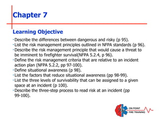 Chapter 7
‣Describe the differences between dangerous and risky (p 95).
‣List the risk management principles outlined in NFPA standards (p 96).
‣Describe the risk management principle that would cause a threat to
be imminent to firefighter survival(NFPA 5.2.4, p 96).
‣Define the risk management criteria that are relative to an incident
action plan (NFPA 5.2.2, pp 97-100).
‣Define situational awareness (p 98).
‣List the factors that reduce situational awareness (pp 98-99).
‣List the three levels of survivability that can be assigned to a given
space at an incident (p 100).
‣Describe the three-step process to read risk at an incident (pp
99-100).
Learning Objective
 