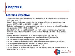 Chapter 8
‣ Describe potential hazardous energy sources that could be present at an incident (NFPA
5.2.13, pp 104-117).
‣ Identify the methods used to determine the presence of potential hazardous energy
sources (NFPA 5.2.13, pp 105-106, 111, 113, 115).
‣ State the methods used to communicate the presence or absence of potential hazardous
energy sources (NFPA 5.2.13, pp 106, 117).
‣ Describe the methods used to establish and mark hazard zones necessary to protect
members from potential hazardous energy sources (NFPA 5.2.7, NFPA 5.2.13, pp 106,
117-118).
‣ Identify the major components of an electrical grid system (pp 106-107).
‣ List forms of alternative energy and their associated hazards (pp 109-110).
‣ List the chemical properties of common utility gases (p 111).
‣ List the hazards associated with utility water and storm sewer systems (pp 108-111).
‣ Describe examples of mechanical hazardous energy (p 112).
‣ List the hazardous energy sources in vehicles (p 113).
‣ Discuss weather as hazardous energy and list the warning signs that extreme weather is
approaching (pp 114-116).
Learning Objective
 