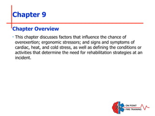 Chapter 9
‣ This chapter discusses factors that influence the chance of
overexertion; ergonomic stressors; and signs and symptoms of
cardiac, heat, and cold stress, as well as defining the conditions or
activities that determine the need for rehabilitation strategies at an
incident.
Chapter Overview
 