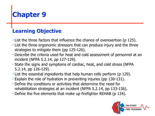 Chapter 9
‣ List the three factors that influence the chance of overexertion (p 125).
‣ List the three ergonomic stressors that can produce injury and the three
strategies to mitigate them (pp 125-126).
‣ Describe the criteria used for heat and cold assessment of personnel at an
incident (NFPA 5.2.14, pp 127-129).
‣ State the signs and symptoms of cardiac, heat, and cold stress (NFPA
5.2.14, pp 126-129).
‣ List the essential ingredients that help human cells perform (p 129).
‣ Explain the role of hydration in preventing injuries (pp 130-131).
‣ Define the conditions or activities that determine the need for
rehabilitation strategies at an incident (NFPA 5.2.14, pp 133-136).
‣ Define the five elements that make up firefighter REHAB (p 134).
Learning Objective
 