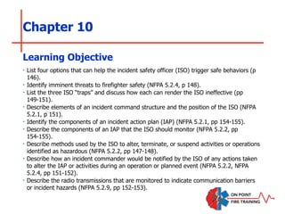 Chapter 10
‣ List four options that can help the incident safety officer (ISO) trigger safe behaviors (p
146).
‣ Identify imminent threats to firefighter safety (NFPA 5.2.4, p 148).
‣ List the three ISO “traps” and discuss how each can render the ISO ineffective (pp
149-151).
‣ Describe elements of an incident command structure and the position of the ISO (NFPA
5.2.1, p 151).
‣ Identify the components of an incident action plan (IAP) (NFPA 5.2.1, pp 154-155).
‣ Describe the components of an IAP that the ISO should monitor (NFPA 5.2.2, pp
154-155).
‣ Describe methods used by the ISO to alter, terminate, or suspend activities or operations
identified as hazardous (NFPA 5.2.2, pp 147-148).
‣ Describe how an incident commander would be notified by the ISO of any actions taken
to alter the IAP or activities during an operation or planned event (NFPA 5.2.2, NFPA
5.2.4, pp 151-152).
‣ Describe the radio transmissions that are monitored to indicate communication barriers
or incident hazards (NFPA 5.2.9, pp 152-153).
Learning Objective
 