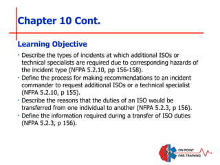 Chapter 10 Cont.
‣ Describe the types of incidents at which additional ISOs or
technical specialists are required due to corresponding hazards of
the incident type (NFPA 5.2.10, pp 156-158).
‣ Define the process for making recommendations to an incident
commander to request additional ISOs or a technical specialist
(NFPA 5.2.10, p 155).
‣ Describe the reasons that the duties of an ISO would be
transferred from one individual to another (NFPA 5.2.3, p 156).
‣ Define the information required during a transfer of ISO duties
(NFPA 5.2.3, p 156).
Learning Objective
 