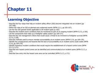 Chapter 11
‣ Describe the four steps that help an incident safety officer (ISO) become integrated into an incident (pp
167-168).
‣ Define the roles of an ISO at planned and unplanned events (NFPA 5.2.1, pp 165-167).
‣ List the five ISO general duties applicable to all incident types (p 165).
‣ Describe the incident scene conditions that are monitored as part of an ongoing incident (NFPA 5.2.5, p 166).
‣ List the components that make up a firefighter safety system (pp 169-171).
‣ Describe the risk management criteria that would cause a threat to be imminent to firefighter survival (NFPA
5.2.4, p 138).
‣ Describe methods used to ensure member accountability at an incident scene (NFPA 5.2.6, pp 169-170).
‣ Identify the consequences and hazards that the lack of accountability at an incident scene could create (NFPA
5.2.6, pp 169-170).
‣ Identify hazardous incident conditions that would require the establishment of a hazard control zone (NFPA
5.2.7, p 171).
‣ Describe how hazard control zones can be identified and communicated at an incident scene (NFPA 5.2.7, p
171).
‣ Describe how entry into the hazard zone area can be controlled (NFPA 5.2.7, p 171).
Learning Objective
 